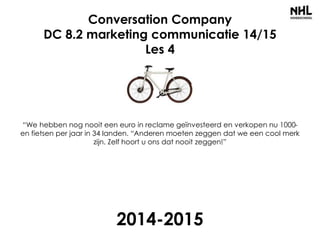Conversation Company
DC 8.2 marketing communicatie 14/15
Les 4
“We hebben nog nooit een euro in reclame geïnvesteerd en verkopen nu 1000-
en fietsen per jaar in 34 landen. “Anderen moeten zeggen dat we een cool merk
zijn. Zelf hoort u ons dat nooit zeggen!”
2014-2015
 