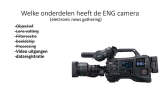 Welke onderdelen heeft de ENG camera
(electronic news gathering)
-Objectief
-Lens vatting
-Filtersectie
-beeldchip
-Processing
-Video uitgangen
-dataregistratie
 