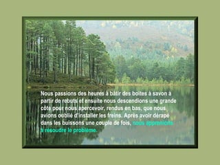 Nous passions des heures à bâtir des boites à savon à partir de rebuts et ensuite nous descendions une grande côte pour nous apercevoir, rendus en bas, que nous avions oublié d'installer les freins. Après avoir dérapé dans les buissons une couple de fois,  nous apprenions à résoudre le problème.   