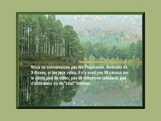 Nous ne connaissions pas les Playstation, Nintendo 64, X-Boxes, ni les jeux vidéo, il n'y avait pas 99 canaux sur le câble, pas de vidéo, pas de téléphone cellulaire, pas d'ordinateur ou de "chat" Internet.   