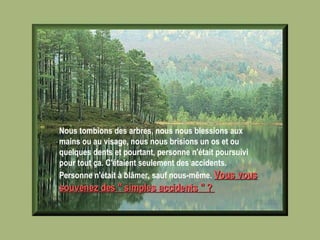 Nous tombions des arbres, nous nous blessions aux mains ou au visage, nous nous brisions un os et ou quelques dents et pourtant, personne n'était poursuivi pour tout ça. C'étaient seulement des accidents. Personne n'était à blâmer, sauf nous-même.  Vous vous souvenez des " simples accidents " ?   