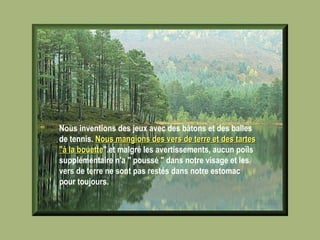 Nous inventions des jeux avec des bâtons et des balles de tennis.  Nous mangions des vers de terre et des tartes "à la bouette ".et malgré les avertissements, aucun poïls supplémentaire n'a " poussé " dans notre visage et les vers de terre ne sont pas restés dans notre estomac pour toujours.   