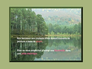 Nos berceaux aux couleurs vives étaient couverts de peinture à base de  plomb .   Rien ne nous empêchait d'entrer une  fourchette  dans une  prise électrique .   