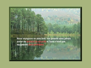 Nous voyagions en auto avec nos parents sans jamais porter de  ceinture de sécurité  et l'auto n'était pas équipée de  sacs gonflables .   