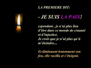 LA PREMIERE DIT:  - JE SUIS  LA PAIX !   cependant , je n’ai plus lieu d’être dans ce monde de cruauté et d’injustice. Je crois que je n’ai plus qu’à m’éteindre.... Et diminuant lentenment son feu, elle vacilla et s’éteignit. 