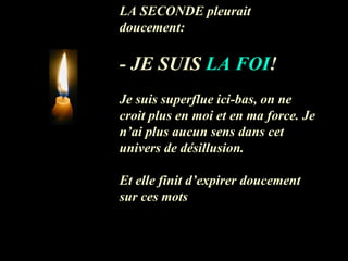 LA SECONDE pleurait doucement: - JE SUIS  LA FOI !  Je suis superflue ici-bas, on ne  croit plus en moi et en ma force. Je n’ai plus aucun sens dans cet univers de désillusion. Et elle finit d’expirer doucement sur ces mots 
