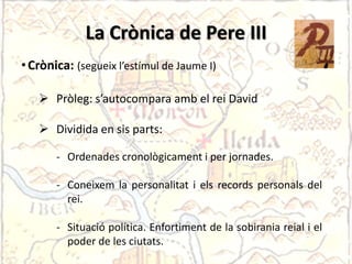 La Crònicaºde Pere III
• Crònica: (segueix l’estímul de Jaume I)

    Pròleg: s’autocompara amb el rei David

    Dividida en sis parts:

       - Ordenades cronològicament i per jornades.

       - Coneixem la personalitat i els records personals del
         rei.

       - Situació política. Enfortiment de la sobirania reial i el
         poder de les ciutats.
 