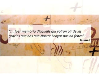 “[...]per memòria d’aquells qui volran oir de les
gràcies que nos que Nostre Senyor nos ha feites”.
                                             Jaume I
 