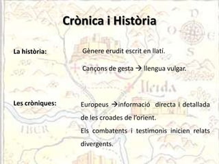 Crònica i Història

La història:        Gènere erudit escrit en llatí.

                    Cançons de gesta  llengua vulgar.



Les cròniques:      Europeus informació directa i detallada
                    de les croades de l’orient.
                    Els combatents i testimonis inicien relats
                    divergents.
 