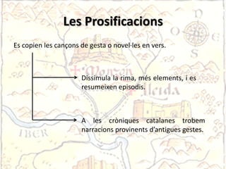 Les Prosificacions
Es copien les cançons de gesta o novel·les en vers.



                      Dissimula la rima, més elements, i es
                      resumeixen episodis.



                      A les cròniques catalanes trobem
                      narracions provinents d’antigues gestes.
 
