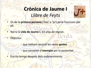 Crònica de Jaume II
              Crònica de Jaume
                   Llibre de Feyts
• Ús de la primera persona (‘nos’ o ‘jo’) però l’escriuen per
  ell.

• Narra la vida de Jaume I, 63 anys de regnat.

• Objectiu:

           - que tothom recordi les seves gestes.

           - que serveixin d’exemple per la posteritat.
• Escrita temps després dels esdeveniments.
 