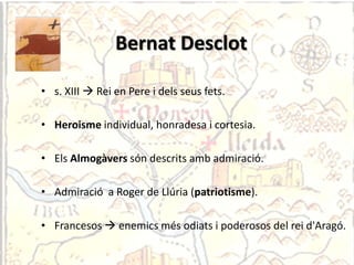 Bernat Desclot

• s. XIII  Rei en Pere i dels seus fets.

• Heroisme individual, honradesa i cortesia.

• Els Almogàvers són descrits amb admiració.

• Admiració a Roger de Llúria (patriotisme).

• Francesos  enemics més odiats i poderosos del rei d'Aragó.
 