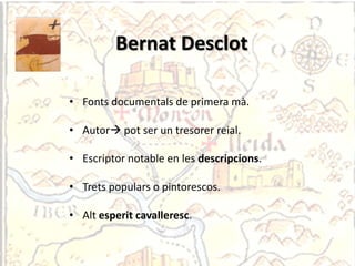 Bernat Desclot

• Fonts documentals de primera mà.

• Autor pot ser un tresorer reial.

• Escriptor notable en les descripcions.

• Trets populars o pintorescos.

• Alt esperit cavalleresc.
 