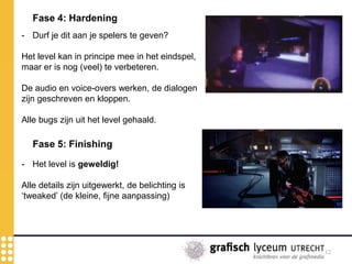 12
Fase 4: Hardening
- Durf je dit aan je spelers te geven?
Het level kan in principe mee in het eindspel,
maar er is nog (veel) te verbeteren.
De audio en voice-overs werken, de dialogen
zijn geschreven en kloppen.
Alle bugs zijn uit het level gehaald.
Fase 5: Finishing
- Het level is geweldig!
Alle details zijn uitgewerkt, de belichting is
‘tweaked’ (de kleine, fijne aanpassing)
 