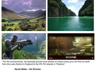 “For the environments, we basically poured over photos of unique areas you can find on earth,
from the Lake District in England to the Phi Phi Islands in Thailand.”
- Derek Watts – Art Director
 