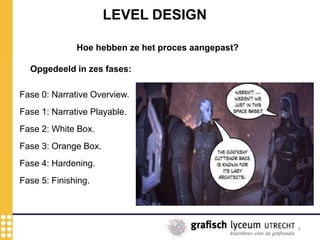 8
LEVEL DESIGN
Hoe hebben ze het proces aangepast?
Opgedeeld in zes fases:
Fase 5: Finishing.
Fase 4: Hardening.
Fase 3: Orange Box.
Fase 2: White Box.
Fase 1: Narrative Playable.
Fase 0: Narrative Overview.
 