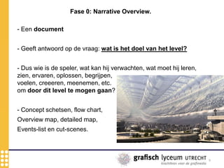 9
Fase 0: Narrative Overview.
- Een document
- Geeft antwoord op de vraag: wat is het doel van het level?
- Dus wie is de speler, wat kan hij verwachten, wat moet hij leren,
zien, ervaren, oplossen, begrijpen,
voelen, creeeren, meenemen, etc.
om door dit level te mogen gaan?
- Concept schetsen, flow chart,
Overview map, detailed map,
Events-list en cut-scenes.
 