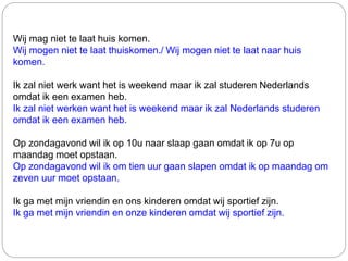 Wij mag niet te laat huis komen.
Wij mogen niet te laat thuiskomen./ Wij mogen niet te laat naar huis
komen.
Ik zal niet werk want het is weekend maar ik zal studeren Nederlands
omdat ik een examen heb.
Ik zal niet werken want het is weekend maar ik zal Nederlands studeren
omdat ik een examen heb.
Op zondagavond wil ik op 10u naar slaap gaan omdat ik op 7u op
maandag moet opstaan.
Op zondagavond wil ik om tien uur gaan slapen omdat ik op maandag om
zeven uur moet opstaan.
Ik ga met mijn vriendin en ons kinderen omdat wij sportief zijn.
Ik ga met mijn vriendin en onze kinderen omdat wij sportief zijn.
 