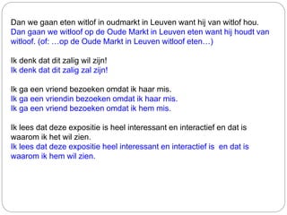 Dan we gaan eten witlof in oudmarkt in Leuven want hij van witlof hou.
Dan gaan we witloof op de Oude Markt in Leuven eten want hij houdt van
witloof. (of: …op de Oude Markt in Leuven witloof eten…)
Ik denk dat dit zalig wil zijn!
Ik denk dat dit zalig zal zijn!
Ik ga een vriend bezoeken omdat ik haar mis.
Ik ga een vriendin bezoeken omdat ik haar mis.
Ik ga een vriend bezoeken omdat ik hem mis.
Ik lees dat deze expositie is heel interessant en interactief en dat is
waarom ik het wil zien.
Ik lees dat deze expositie heel interessant en interactief is en dat is
waarom ik hem wil zien.
 