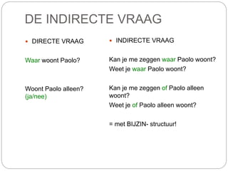 DE INDIRECTE VRAAG
 DIRECTE VRAAG
Waar woont Paolo?
Woont Paolo alleen?
(ja/nee)
 INDIRECTE VRAAG
Kan je me zeggen waar Paolo woont?
Weet je waar Paolo woont?
Kan je me zeggen of Paolo alleen
woont?
Weet je of Paolo alleen woont?
= met BIJZIN- structuur!
 