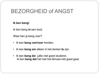 BEZORGHEID of ANGST
Ik ben bang!
Ik ben bang in een boot.
Waar ben jij bang voor?
• Ik ben bang van/voor honden.
• Ik ben bang om alleen in het donker te zijn.
• Ik ben bang dat jullie niet goed studeren.
Ik ben bang dat het met het klimaat niet goed gaat.
 