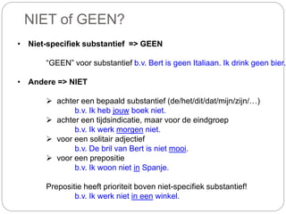 NIET of GEEN?
• Niet-specifiek substantief => GEEN
“GEEN” voor substantief b.v. Bert is geen Italiaan. Ik drink geen bier.
• Andere => NIET
 achter een bepaald substantief (de/het/dit/dat/mijn/zijn/…)
b.v. Ik heb jouw boek niet.
 achter een tijdsindicatie, maar voor de eindgroep
b.v. Ik werk morgen niet.
 voor een solitair adjectief
b.v. De bril van Bert is niet mooi.
 voor een prepositie
b.v. Ik woon niet in Spanje.
Prepositie heeft prioriteit boven niet-specifiek substantief!
b.v. Ik werk niet in een winkel.
 
