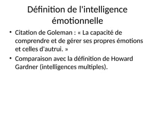 Définition de l'intelligence
émotionnelle
• Citation de Goleman : « La capacité de
comprendre et de gérer ses propres émotions
et celles d'autrui. »
• Comparaison avec la définition de Howard
Gardner (intelligences multiples).
 