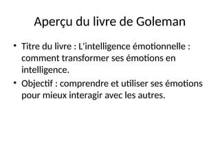 Aperçu du livre de Goleman
• Titre du livre : L'intelligence émotionnelle :
comment transformer ses émotions en
intelligence.
• Objectif : comprendre et utiliser ses émotions
pour mieux interagir avec les autres.
 