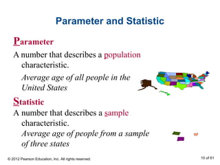 Parameter and Statistic
Parameter
A number that describes a population
characteristic.
Average age of all people in the
United States
Statistic
A number that describes a sample
characteristic.
Average age of people from a sample
of three states
© 2012 Pearson Education, Inc. All rights reserved. 10 of 61
 