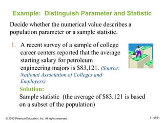 Example: Distinguish Parameter and Statistic
Decide whether the numerical value describes a
population parameter or a sample statistic.
1. A recent survey of a sample of college
career centers reported that the average
starting salary for petroleum
engineering majors is $83,121. (Source:
National Association of Colleges and
Employers)
Solution:
Sample statistic (the average of $83,121 is based
on a subset of the population)
© 2012 Pearson Education, Inc. All rights reserved. 11 of 61
 