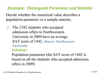 Example: Distinguish Parameter and Statistic
Decide whether the numerical value describes a
population parameter or a sample statistic.
2. The 2182 students who accepted
admission offers to Northwestern
University in 2009 have an average
SAT score of 1442. (Source: Northwestern
University)
Solution:
Population parameter (the SAT score of 1442 is
based on all the students who accepted admission
offers in 2009)
© 2012 Pearson Education, Inc. All rights reserved. 12 of 61
 