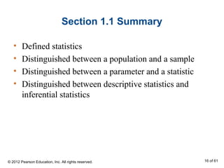 Section 1.1 Summary
• Defined statistics
• Distinguished between a population and a sample
• Distinguished between a parameter and a statistic
• Distinguished between descriptive statistics and
inferential statistics
© 2012 Pearson Education, Inc. All rights reserved. 16 of 61
 