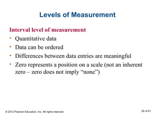 Levels of Measurement
Interval level of measurement
• Quantitative data
• Data can be ordered
• Differences between data entries are meaningful
• Zero represents a position on a scale (not an inherent
zero – zero does not imply “none”)
© 2012 Pearson Education, Inc. All rights reserved. 26 of 61
 