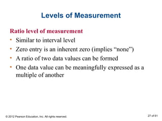 Levels of Measurement
Ratio level of measurement
• Similar to interval level
• Zero entry is an inherent zero (implies “none”)
• A ratio of two data values can be formed
• One data value can be meaningfully expressed as a
multiple of another
© 2012 Pearson Education, Inc. All rights reserved. 27 of 61
 