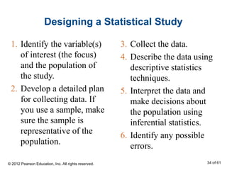 Designing a Statistical Study
3. Collect the data.
4. Describe the data using
descriptive statistics
techniques.
5. Interpret the data and
make decisions about
the population using
inferential statistics.
6. Identify any possible
errors.
1. Identify the variable(s)
of interest (the focus)
and the population of
the study.
2. Develop a detailed plan
for collecting data. If
you use a sample, make
sure the sample is
representative of the
population.
© 2012 Pearson Education, Inc. All rights reserved. 34 of 61
 