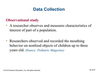 Data Collection
Observational study
• A researcher observes and measures characteristics of
interest of part of a population.
• Researchers observed and recorded the mouthing
behavior on nonfood objects of children up to three
years old. (Source: Pediatric Magazine)
© 2012 Pearson Education, Inc. All rights reserved. 35 of 61
 