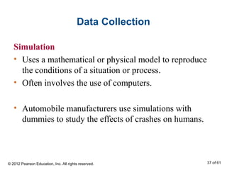 Data Collection
Simulation
• Uses a mathematical or physical model to reproduce
the conditions of a situation or process.
• Often involves the use of computers.
• Automobile manufacturers use simulations with
dummies to study the effects of crashes on humans.
© 2012 Pearson Education, Inc. All rights reserved. 37 of 61
 