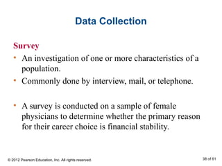 Data Collection
Survey
• An investigation of one or more characteristics of a
population.
• Commonly done by interview, mail, or telephone.
• A survey is conducted on a sample of female
physicians to determine whether the primary reason
for their career choice is financial stability.
© 2012 Pearson Education, Inc. All rights reserved. 38 of 61
 