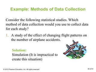 Example: Methods of Data Collection
Consider the following statistical studies. Which
method of data collection would you use to collect data
for each study?
1. A study of the effect of changing flight patterns on
the number of airplane accidents.
Solution:
Simulation (It is impractical to
create this situation)
© 2012 Pearson Education, Inc. All rights reserved. 39 of 61
 