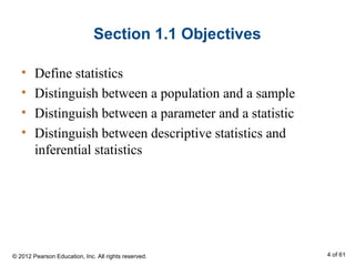 Section 1.1 Objectives
• Define statistics
• Distinguish between a population and a sample
• Distinguish between a parameter and a statistic
• Distinguish between descriptive statistics and
inferential statistics
© 2012 Pearson Education, Inc. All rights reserved. 4 of 61
 