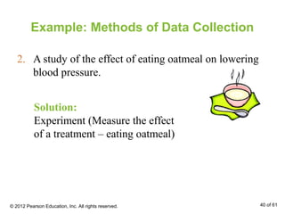 Example: Methods of Data Collection
2. A study of the effect of eating oatmeal on lowering
blood pressure.
Solution:
Experiment (Measure the effect
of a treatment – eating oatmeal)
© 2012 Pearson Education, Inc. All rights reserved. 40 of 61
 