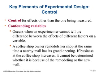 Key Elements of Experimental Design:
Control
• Control for effects other than the one being measured.
• Confounding variables
 Occurs when an experimenter cannot tell the
difference between the effects of different factors on a
variable.
 A coffee shop owner remodels her shop at the same
time a nearby mall has its grand opening. If business
at the coffee shop increases, it cannot be determined
whether it is because of the remodeling or the new
mall.
© 2012 Pearson Education, Inc. All rights reserved. 44 of 61
 