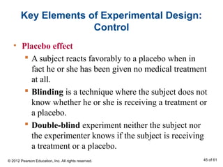 Key Elements of Experimental Design:
Control
• Placebo effect
 A subject reacts favorably to a placebo when in
fact he or she has been given no medical treatment
at all.
 Blinding is a technique where the subject does not
know whether he or she is receiving a treatment or
a placebo.
 Double-blind experiment neither the subject nor
the experimenter knows if the subject is receiving
a treatment or a placebo.
© 2012 Pearson Education, Inc. All rights reserved. 45 of 61
 