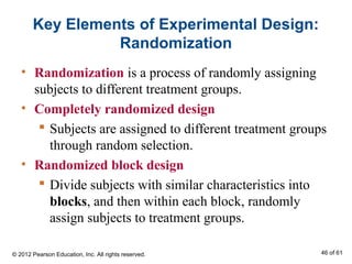 Key Elements of Experimental Design:
Randomization
• Randomization is a process of randomly assigning
subjects to different treatment groups.
• Completely randomized design
 Subjects are assigned to different treatment groups
through random selection.
• Randomized block design
 Divide subjects with similar characteristics into
blocks, and then within each block, randomly
assign subjects to treatment groups.
© 2012 Pearson Education, Inc. All rights reserved. 46 of 61
 