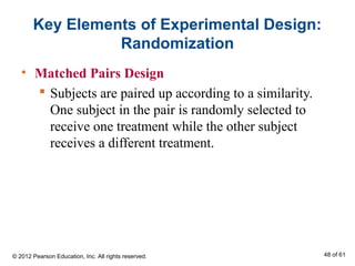 Key Elements of Experimental Design:
Randomization
• Matched Pairs Design
 Subjects are paired up according to a similarity.
One subject in the pair is randomly selected to
receive one treatment while the other subject
receives a different treatment.
© 2012 Pearson Education, Inc. All rights reserved. 48 of 61
 