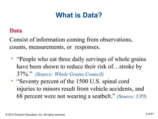 What is Data?
Data
Consist of information coming from observations,
counts, measurements, or responses.
• “People who eat three daily servings of whole grains
have been shown to reduce their risk of…stroke by
37%.” (Source: Whole Grains Council)
• “Seventy percent of the 1500 U.S. spinal cord
injuries to minors result from vehicle accidents, and
68 percent were not wearing a seatbelt.” (Source: UPI)
© 2012 Pearson Education, Inc. All rights reserved. 5 of 61
 