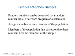 Simple Random Sample
• Random numbers can be generated by a random
number table, a software program or a calculator.
• Assign a number to each member of the population.
• Members of the population that correspond to these
numbers become members of the sample.
© 2012 Pearson Education, Inc. All rights reserved. 53 of 61
 