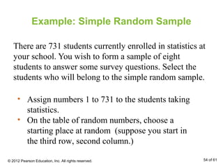 Example: Simple Random Sample
There are 731 students currently enrolled in statistics at
your school. You wish to form a sample of eight
students to answer some survey questions. Select the
students who will belong to the simple random sample.
• Assign numbers 1 to 731 to the students taking
statistics.
• On the table of random numbers, choose a
starting place at random (suppose you start in
the third row, second column.)
© 2012 Pearson Education, Inc. All rights reserved. 54 of 61
 