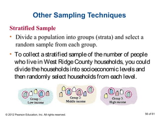 Other Sampling Techniques
Stratified Sample
• Divide a population into groups (strata) and select a
random sample from each group.
• To collect astratified sampleof thenumber of people
who livein West RidgeCounty households, you could
dividethehouseholdsinto socioeconomic levelsand
then randomly select householdsfrom each level.
© 2012 Pearson Education, Inc. All rights reserved. 56 of 61
 
