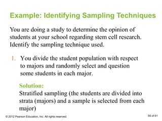 Example: Identifying Sampling Techniques
You are doing a study to determine the opinion of
students at your school regarding stem cell research.
Identify the sampling technique used.
1. You divide the student population with respect
to majors and randomly select and question
some students in each major.
Solution:
Stratified sampling (the students are divided into
strata (majors) and a sample is selected from each
major)
© 2012 Pearson Education, Inc. All rights reserved. 59 of 61
 